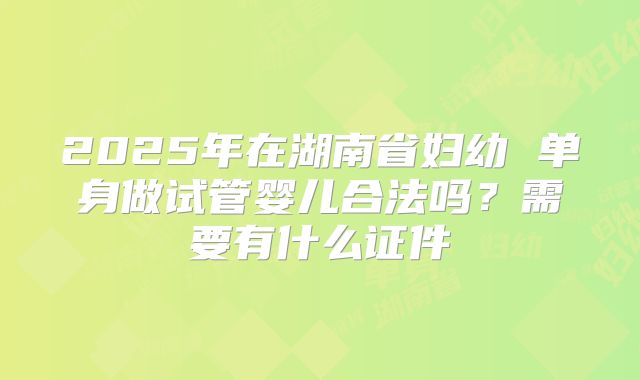 2025年在湖南省妇幼 单身做试管婴儿合法吗？需要有什么证件