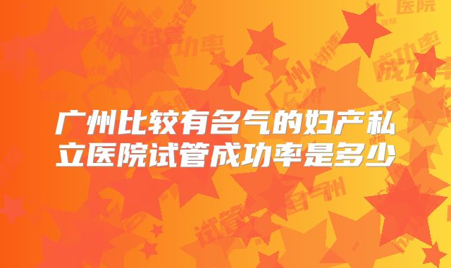 广州比较有名气的妇产私立医院试管成功率是多少