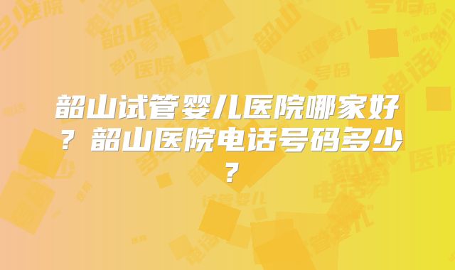 韶山试管婴儿医院哪家好？韶山医院电话号码多少？