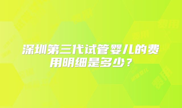 深圳第三代试管婴儿的费用明细是多少？