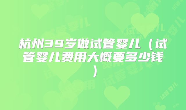 杭州39岁做试管婴儿（试管婴儿费用大概要多少钱）