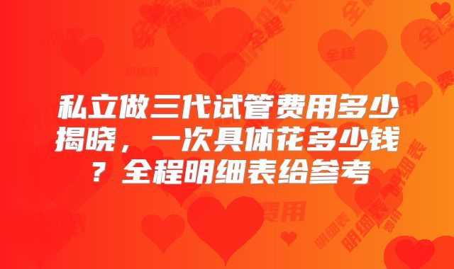 私立做三代试管费用多少揭晓，一次具体花多少钱？全程明细表给参考