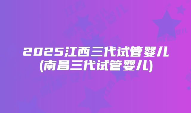 2025江西三代试管婴儿(南昌三代试管婴儿)