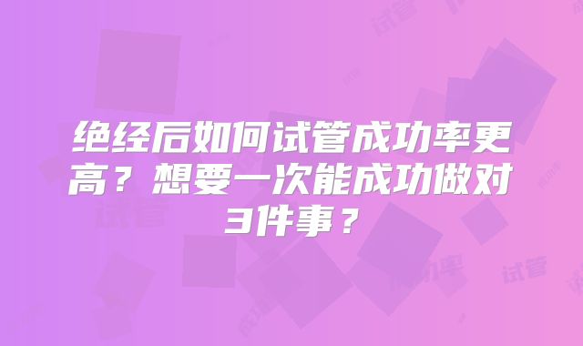 绝经后如何试管成功率更高？想要一次能成功做对3件事？