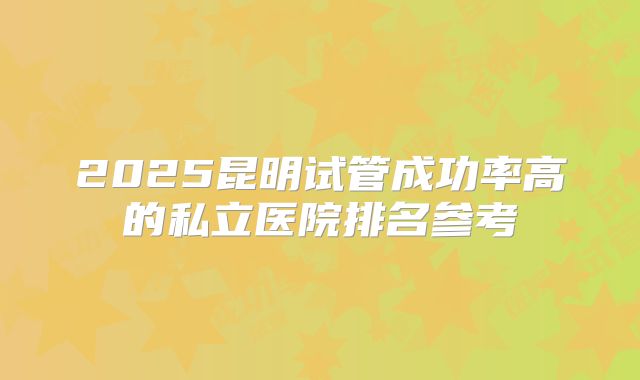 2025昆明试管成功率高的私立医院排名参考