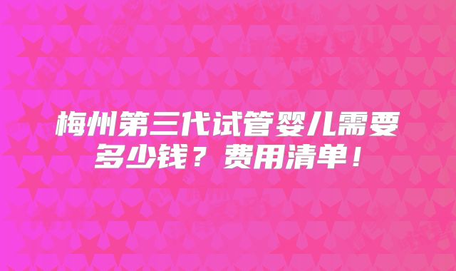 梅州第三代试管婴儿需要多少钱?费用清单!