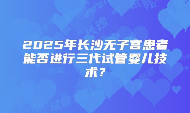 2025年长沙无子宫患者能否进行三代试管婴儿技术?