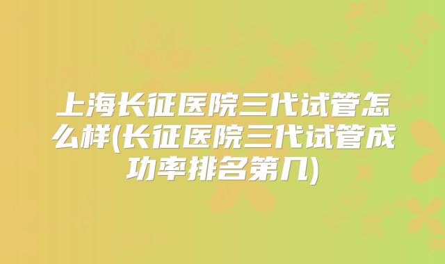 上海长征医院三代试管怎么样(长征医院三代试管成功率排名第几)