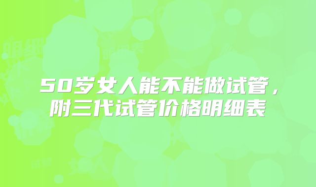 50岁女人能不能做试管，附三代试管价格明细表