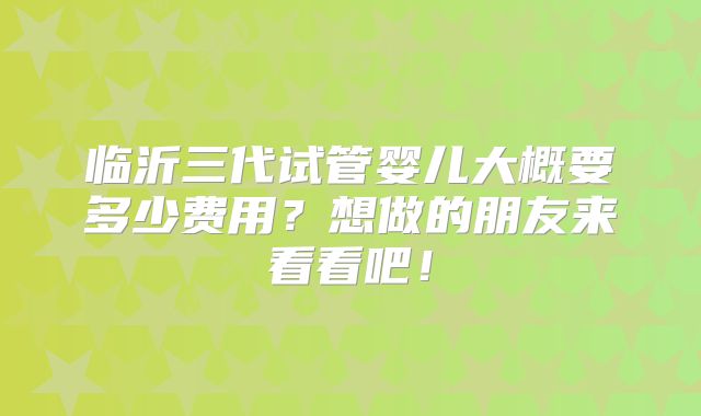 临沂三代试管婴儿大概要多少费用？想做的朋友来看看吧！