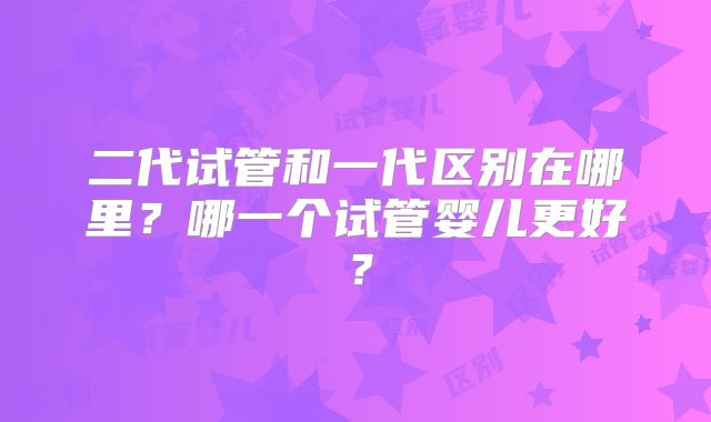 二代试管和一代区别在哪里？哪一个试管婴儿更好？