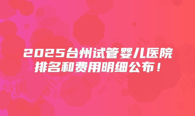 2025台州试管婴儿医院排名和费用明细公布！