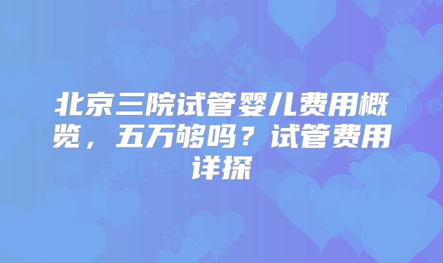 北京三院试管婴儿费用概览，五万够吗？试管费用详探