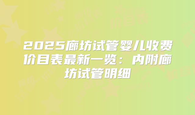 2025廊坊试管婴儿收费价目表最新一览：内附廊坊试管明细