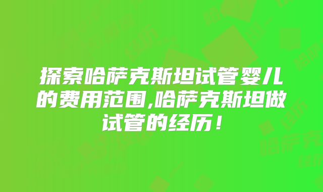 探索哈萨克斯坦试管婴儿的费用范围,哈萨克斯坦做试管的经历！