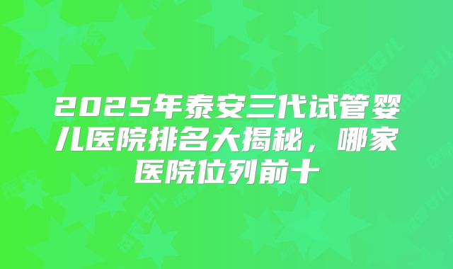 2025年泰安三代试管婴儿医院排名大揭秘，哪家医院位列前十
