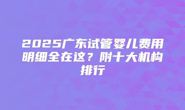 2025广东试管婴儿费用明细全在这？附十大机构排行