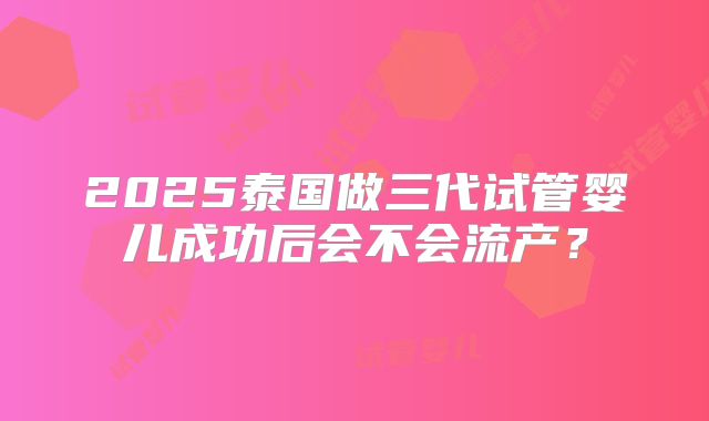 2025泰国做三代试管婴儿成功后会不会流产？