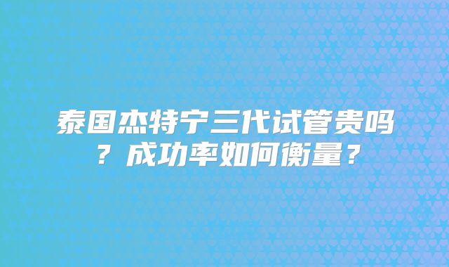 泰国杰特宁三代试管贵吗?成功率如何衡量?