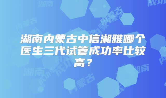 湖南内蒙古中信湘雅哪个医生三代试管成功率比较高？