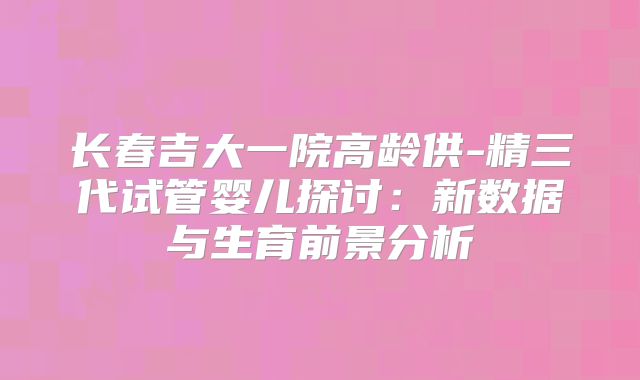 长春吉大一院高龄供-精三代试管婴儿探讨:新数据与生育前景分析