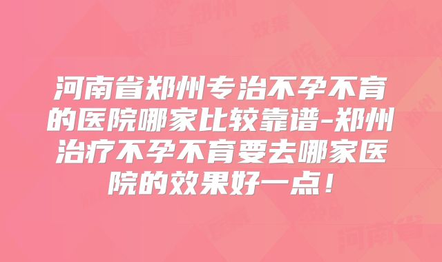 河南省郑州专治不孕不育的医院哪家比较靠谱-郑州治疗不孕不育要去哪家医院的效果好一点！