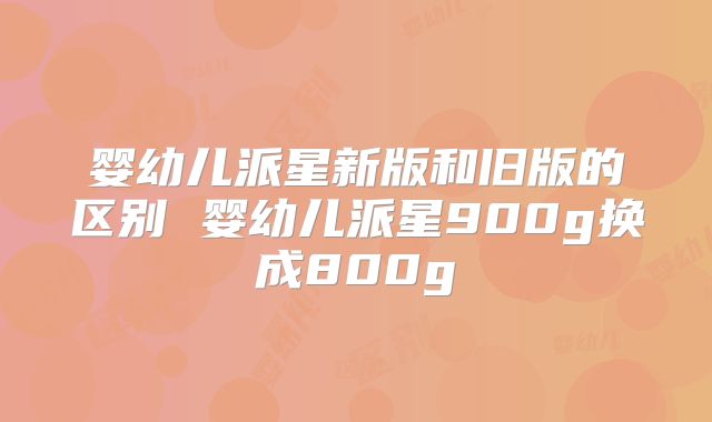 婴幼儿派星新版和旧版的区别 婴幼儿派星900g换成800g
