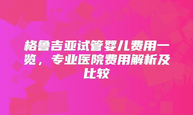 格鲁吉亚试管婴儿费用一览，专业医院费用解析及比较