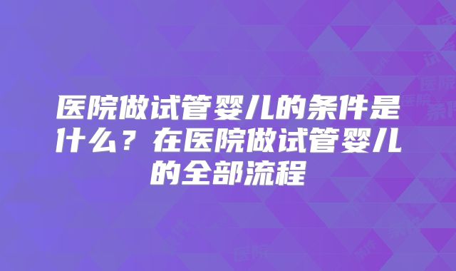 医院做试管婴儿的条件是什么?在医院做试管婴儿的全部流程