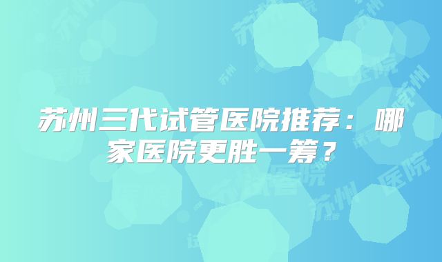 苏州三代试管医院推荐：哪家医院更胜一筹？