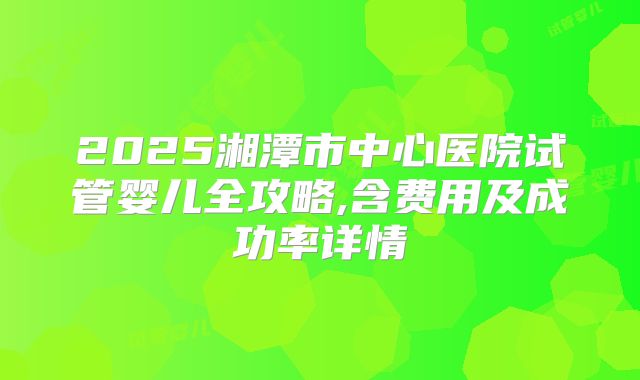 2025湘潭市中心医院试管婴儿全攻略,含费用及成功率详情