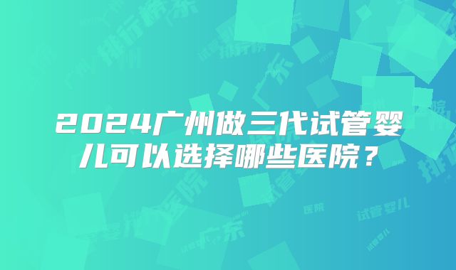 2024广州做三代试管婴儿可以选择哪些医院？