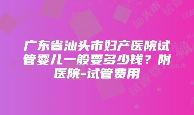 广东省汕头市妇产医院试管婴儿一般要多少钱？附医院-试管费用