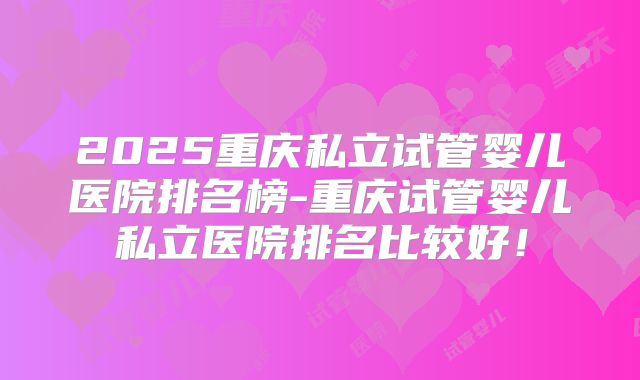 2025重庆私立试管婴儿医院排名榜-重庆试管婴儿私立医院排名比较好!