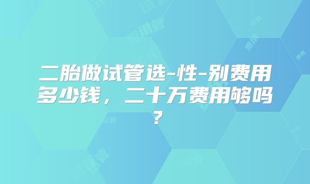 二胎做试管选-性-别费用多少钱，二十万费用够吗？