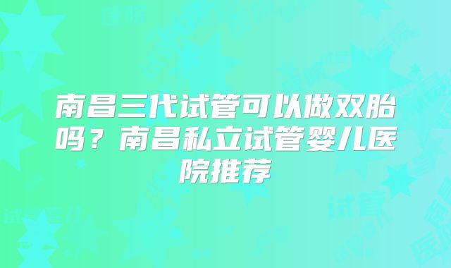 南昌三代试管可以做双胎吗?南昌私立试管婴儿医院推荐