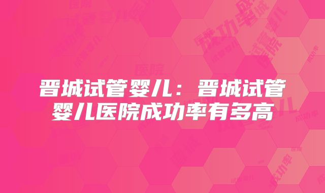 晋城试管婴儿：晋城试管婴儿医院成功率有多高