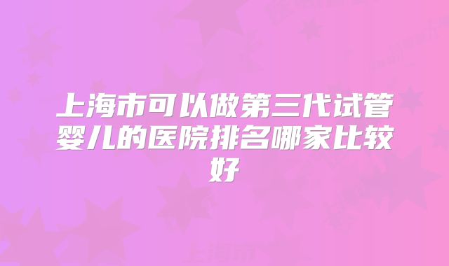 上海市可以做第三代试管婴儿的医院排名哪家比较好
