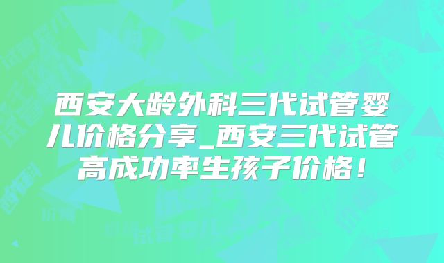 西安大龄外科三代试管婴儿价格分享_西安三代试管高成功率生孩子价格！