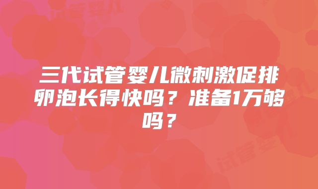 三代试管婴儿微刺激促排卵泡长得快吗？准备1万够吗？