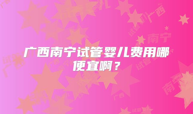 广西南宁试管婴儿费用哪便宜啊？