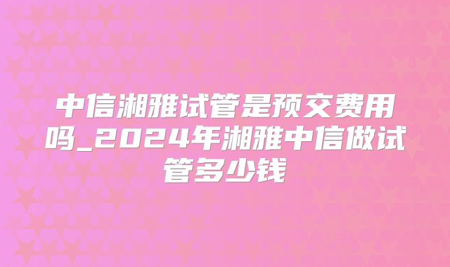 中信湘雅试管是预交费用吗_2024年湘雅中信做试管多少钱