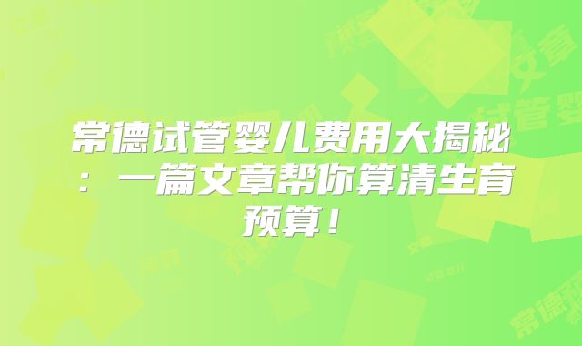 常德试管婴儿费用大揭秘：一篇文章帮你算清生育预算！