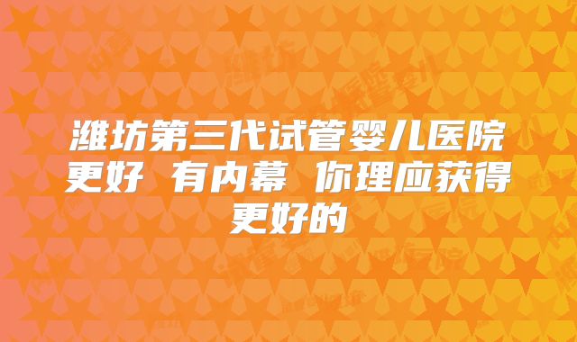 潍坊第三代试管婴儿医院更好 有内幕 你理应获得更好的