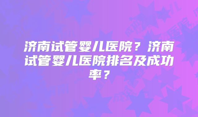 济南试管婴儿医院？济南试管婴儿医院排名及成功率？