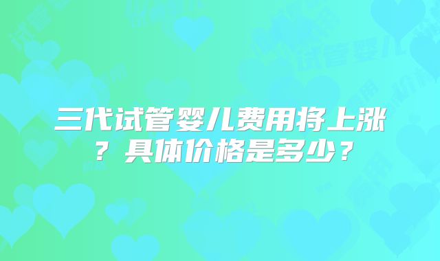 三代试管婴儿费用将上涨？具体价格是多少？