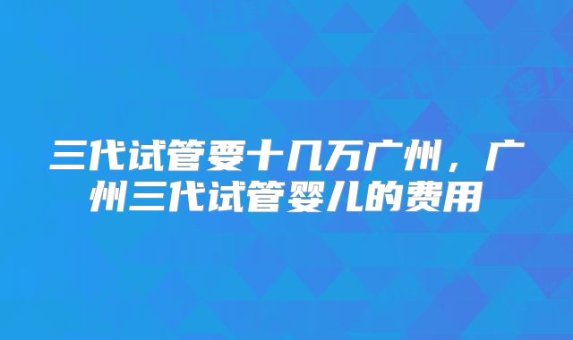 三代试管要十几万广州,广州三代试管婴儿的费用