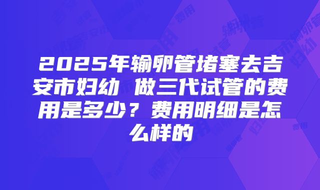 2025年输卵管堵塞去吉安市妇幼 做三代试管的费用是多少?费用明细是怎么样的