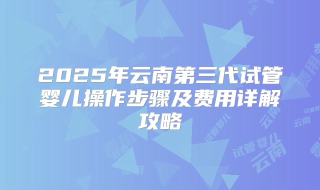 2025年云南第三代试管婴儿操作步骤及费用详解攻略