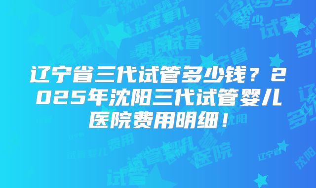 辽宁省三代试管多少钱？2025年沈阳三代试管婴儿医院费用明细！